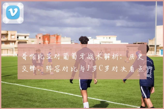 哥伦比亚对葡萄牙战术解析:历史交锋、阵容对比与J罗C罗对决看点