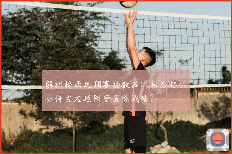 解析梅西近期赛场数据：状态起伏如何左右迈阿密国际战绩？