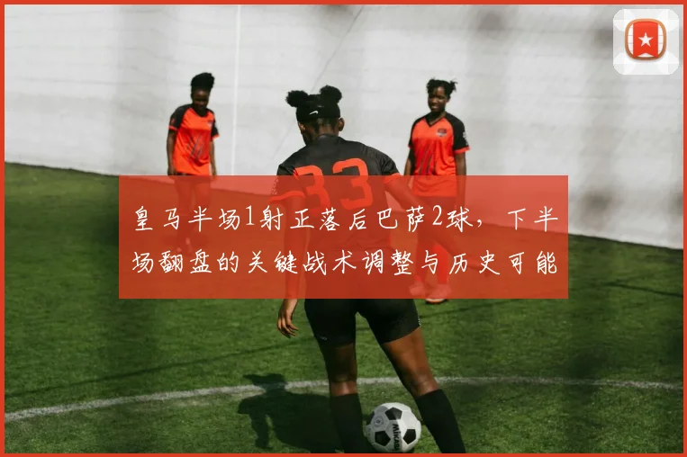 皇马半场1射正落后巴萨2球，下半场翻盘的关键战术调整与历史可能性分析