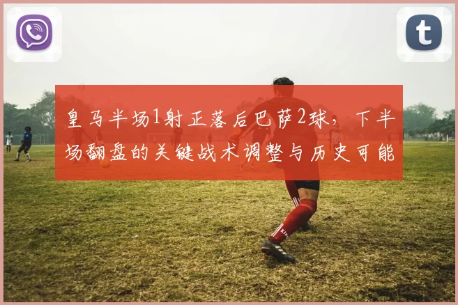 皇马半场1射正落后巴萨2球,下半场翻盘的关键战术调整与历史可能性分析