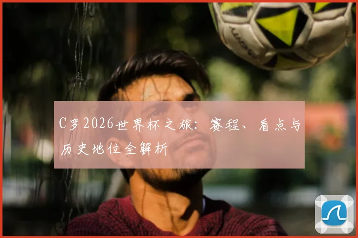 C罗2026世界杯之旅：赛程、看点与历史地位全解析