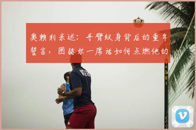 奥赖利亲述：手臂纹身背后的童年誓言，图赫尔一席话如何点燃他的世界杯梦想