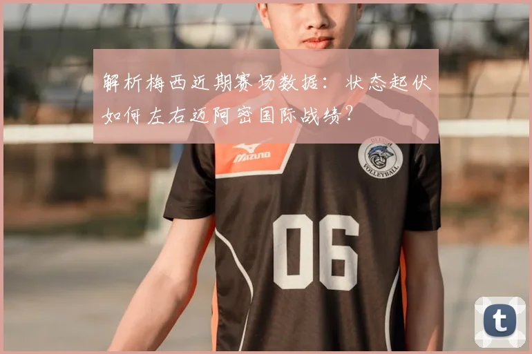 解析梅西近期赛场数据：状态起伏如何左右迈阿密国际战绩？